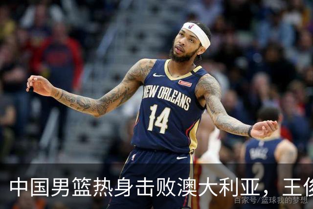 中国男篮热身击败澳大利亚，王俊杰、崔永熙打出亮眼表现