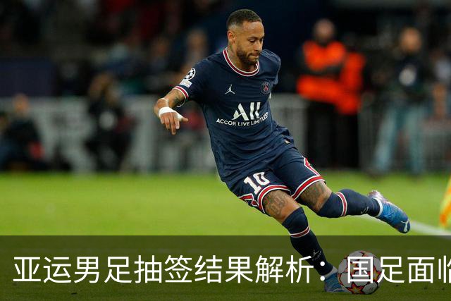 亚运男足抽签结果解析：国足面临强敌，防守成为出线关键