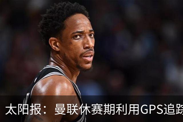 太阳报：曼联休赛期利用GPS追踪球员的身体情况