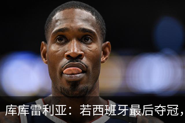 库库雷利亚：若西班牙最后夺冠，我会把德拉富恩特的脸纹身上
