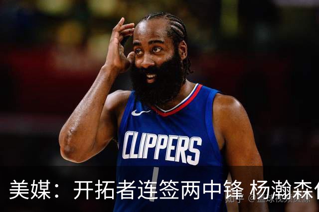 美媒：开拓者连签两中锋 杨瀚森位置岌岌可危