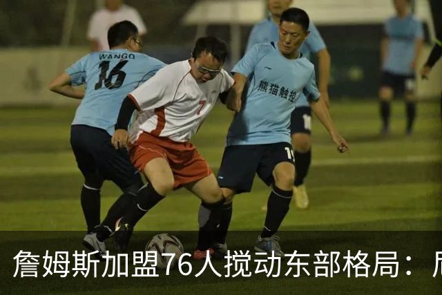 詹姆斯加盟76人搅动东部格局：尼克斯卫冕路遇老对手