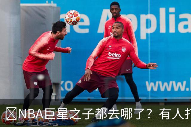 🌟NBA巨星之子都去哪了？有人打NBA 有人卖鞋 有人成了时尚名媛