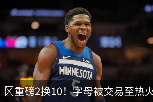 💣重磅2换10！字母被交易至热火换希罗等四人+3首轮1次轮+1互换